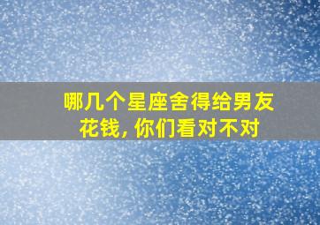 哪几个星座舍得给男友花钱, 你们看对不对